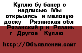 Куплю бу банер с надписью “Мы открылись“ и меловую доску! - Рязанская обл., Рязанский р-н, Рязань г. Другое » Куплю   